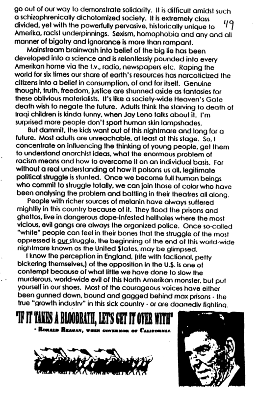 90 0ut of our way o demonsirate solidarily. I s difficull amidst such a schizophrenically dichotomized soci ty. It s exiremely class y divided, ye! with the powerlully pervasive, historically unique 1o 19 Amerika, racisl underpinnings. Sexism, homophobia and any and all manner of bigohy and ignorance is more than rampant.  Mainsiream brainwash into belief of Ihe big lie has been developed nlo a science and s relentlessly pounded info every Ameiikan home via the Ly. fadio, newspapers elc. Raping fhe world for ix fimes our share of earth’s resources has narcolicized the cilizens info a beliel in consumplion, of and for isell. Genuine thought, i freedom, justice are shunned aside as fantasies for these oblivious malerialists. It’s like a sociely-wide Heaven’s Gate death wish fo negate the fulure. Adulls think the slarving 1o dealh of ¥aqj children is kinda funny, when Jay Leno falks about i, ’ surpiised more people don’t sport human skin lampshades.  But dammil, the kids want out of this nightmare and long for a future. Most adults are unceachable, at least at this stage. So. | concenrate on influencing fhe hinking of young people, gel fhem to understand anarchist ideas, what the enormous problem of racism means and how 1o overcome it on an individual basis. For wilhout @ real understanding of how it poisons us all, legifimae political struggle is stunted. Once we become full human beings who commit o shuggle lofally. we can join Ihose of Color who have been analysing the problem and batling in their healres allalong  People wilh richer sources of malanin have aways sulfered ‘mighlily in this country because of it. They flood the prisons and ghettos. live in dangerous dope-infested hellholes where the most vicious, vl gangs are ahways the organized police. Once so-called “while" people can feel in their bones that the struggle of the most oppressed is Qur struggle, the beginning of the end of this world-wide  jhimare known os fhe Uniled $lales, may be glimpsed.  1 know the perceplion in England, (rife with faclional, pelty bickering themselves,) of the opposition in the U.$. is one of conlemp! because of what lile we have done 10 slow he murderous. world-wide evil of his Norih Amerikan monster, but put yousselfin our shoes. Most of lhe courageous voices have eilher been gunned down, bound and gagged behind max prisons - the rue “growth indusi” in this sick country - or are doaaadly fiahting  “TPIT TARRS A BLOGNSATE, LETS GET I OFER WTTH"  - Bonass Besvan, watn coveanon ov Cassromnta  